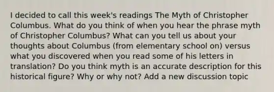 I decided to call this week's readings The Myth of Christopher Columbus. What do you think of when you hear the phrase myth of Christopher Columbus? What can you tell us about your thoughts about Columbus (from elementary school on) versus what you discovered when you read some of his letters in translation? Do you think myth is an accurate description for this historical figure? Why or why not? Add a new discussion topic