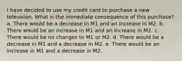 I have decided to use my credit card to purchase a new television. What is the immediate consequence of this purchase? a. There would be a decrease in M1 and an increase in M2. b. There would be an increase in M1 and an increase in M2. c. There would be no changes to M1 or M2. d. There would be a decrease in M1 and a decrease in M2. e. There would be an increase in M1 and a decrease in M2.