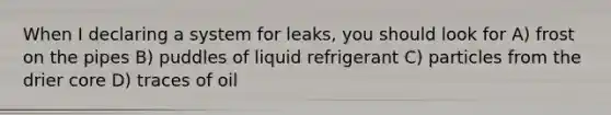 When I declaring a system for leaks, you should look for A) frost on the pipes B) puddles of liquid refrigerant C) particles from the drier core D) traces of oil