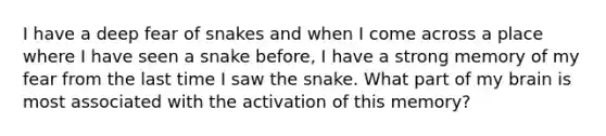 I have a deep fear of snakes and when I come across a place where I have seen a snake before, I have a strong memory of my fear from the last time I saw the snake. What part of my brain is most associated with the activation of this memory?