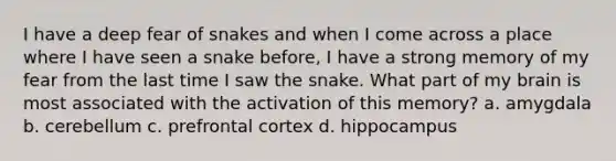 I have a deep fear of snakes and when I come across a place where I have seen a snake before, I have a strong memory of my fear from the last time I saw the snake. What part of my brain is most associated with the activation of this memory? a. amygdala b. cerebellum c. prefrontal cortex d. hippocampus