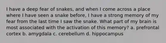 I have a deep fear of snakes, and when I come across a place where I have seen a snake before, I have a strong memory of my fear from the last time I saw the snake. What part of my brain is most associated with the activation of this memory? a. prefrontal cortex b. amygdala c. cerebellum d. hippocampus