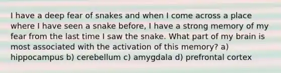 I have a deep fear of snakes and when I come across a place where I have seen a snake before, I have a strong memory of my fear from the last time I saw the snake. What part of my brain is most associated with the activation of this memory? a) hippocampus b) cerebellum c) amygdala d) prefrontal cortex