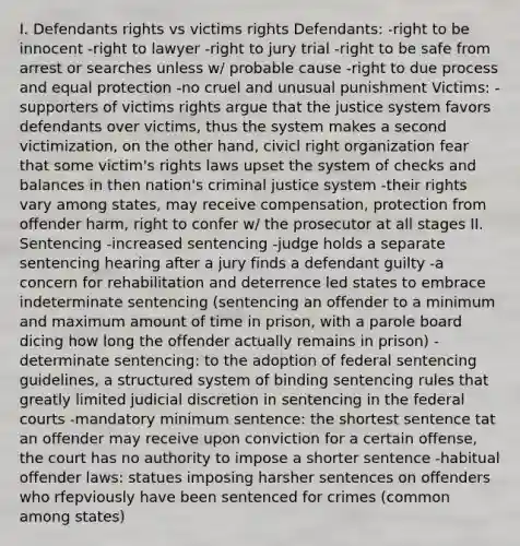 I. Defendants rights vs victims rights Defendants: -right to be innocent -right to lawyer -right to jury trial -right to be safe from arrest or searches unless w/ probable cause -right to due process and equal protection -no cruel and unusual punishment Victims: -supporters of victims rights argue that the justice system favors defendants over victims, thus the system makes a second victimization, on the other hand, civicl right organization fear that some victim's rights laws upset the system of checks and balances in then nation's criminal justice system -their rights vary among states, may receive compensation, protection from offender harm, right to confer w/ the prosecutor at all stages II. Sentencing -increased sentencing -judge holds a separate sentencing hearing after a jury finds a defendant guilty -a concern for rehabilitation and deterrence led states to embrace indeterminate sentencing (sentencing an offender to a minimum and maximum amount of time in prison, with a parole board dicing how long the offender actually remains in prison) -determinate sentencing: to the adoption of federal sentencing guidelines, a structured system of binding sentencing rules that greatly limited judicial discretion in sentencing in the federal courts -mandatory minimum sentence: the shortest sentence tat an offender may receive upon conviction for a certain offense, the court has no authority to impose a shorter sentence -habitual offender laws: statues imposing harsher sentences on offenders who rfepviously have been sentenced for crimes (common among states)