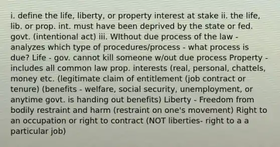 i. define the life, liberty, or property interest at stake ii. the life, lib. or prop. int. must have been deprived by the state or fed. govt. (intentional act) iii. WIthout due process of the law - analyzes which type of procedures/process - what process is due? Life - gov. cannot kill someone w/out due process Property - includes all common law prop. interests (real, personal, chattels, money etc. (legitimate claim of entitlement (job contract or tenure) (benefits - welfare, social security, unemployment, or anytime govt. is handing out benefits) Liberty - Freedom from bodily restraint and harm (restraint on one's movement) Right to an occupation or right to contract (NOT liberties- right to a a particular job)