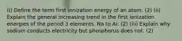 (i) Define the term first ionization energy of an atom. (2) (ii) Explain the general increasing trend in the first ionization energies of the period 3 elements, Na to Ar. (2) (iii) Explain why sodium conducts electricity but phosphorus does not. (2)