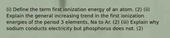 (i) Define the term first ionization energy of an atom. (2) (ii) Explain the general increasing trend in the first ionization energies of the period 3 elements, Na to Ar. (2) (iii) Explain why sodium conducts electricity but phosphorus does not. (2)