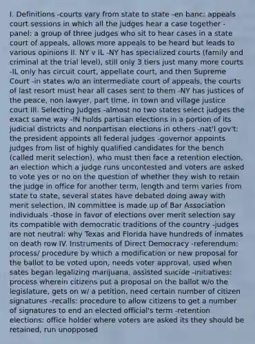 I. Definitions -courts vary from state to state -en banc: appeals court sessions in which all the judges hear a case together -panel: a group of three judges who sit to hear cases in a state court of appeals, allows more appeals to be heard but leads to various opinions II. NY v IL -NY has specialized courts (family and criminal at the trial level), still only 3 tiers just many more courts -IL only has circuit court, appellate court, and then Supreme Court -in states w/o an intermediate court of appeals, the courts of last resort must hear all cases sent to them -NY has justices of the peace, non lawyer, part time, in town and village justice court III. Selecting Judges -almost no two states select judges the exact same way -IN holds partisan elections in a portion of its judicial districts and nonpartisan elections in others -nat'l gov't: the president appoints all federal judges -governor appoints judges from list of highly qualified candidates for the bench (called merit selection), who must then face a retention election, an election which a judge runs uncontested and voters are asked to vote yes or no on the question of whether they wish to retain the judge in office for another term, length and term varies from state to state, several states have debated doing away with merit selection, IN committee is made up of Bar Association individuals -those in favor of elections over merit selection say its compatible with democratic traditions of the country -judges are not neutral: why Texas and Florida have hundreds of inmates on death row IV. Instruments of Direct Democracy -referendum: process/ procedure by which a modification or new proposal for the ballot to be voted upon, needs voter approval, used when sates began legalizing marijuana, assisted suicide -initiatives: process wherein citizens put a proposal on the ballot w/o the legislature, gets on w/ a petition, need certain number of citizen signatures -recalls: procedure to allow citizens to get a number of signatures to end an elected official's term -retention elections: office holder where voters are asked its they should be retained, run unopposed