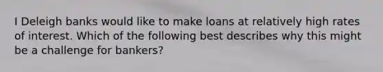 I Deleigh banks would like to make loans at relatively high rates of interest. Which of the following best describes why this might be a challenge for bankers?