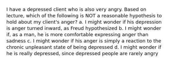 I have a depressed client who is also very angry. Based on lecture, which of the following is NOT a reasonable hypothesis to hold about my client's anger? a. I might wonder if his depression is anger turned inward, as Freud hypothesized b. I might wonder if, as a man, he is more comfortable expressing anger than sadness c. I might wonder if his anger is simply a reaction to the chronic unpleasant state of being depressed d. I might wonder if he is really depressed, since depressed people are rarely angry