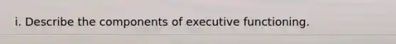 i. Describe the components of executive functioning.