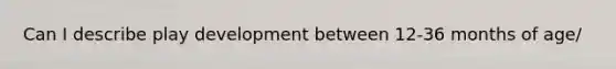 Can I describe play development between 12-36 months of age/