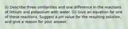 (i) Describe three similarities and one difference in the reactions of lithium and potassium with water. (ii) Give an equation for one of these reactions. Suggest a pH value for the resulting solution, and give a reason for your answer.