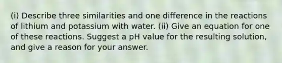 (i) Describe three similarities and one difference in the reactions of lithium and potassium with water. (ii) Give an equation for one of these reactions. Suggest a pH value for the resulting solution, and give a reason for your answer.