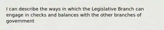 I can describe the ways in which the Legislative Branch can engage in checks and balances with the other branches of government