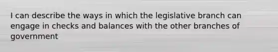 I can describe the ways in which the legislative branch can engage in checks and balances with the other branches of government