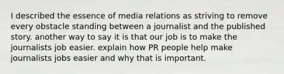 I described the essence of media relations as striving to remove every obstacle standing between a journalist and the published story. another way to say it is that our job is to make the journalists job easier. explain how PR people help make journalists jobs easier and why that is important.