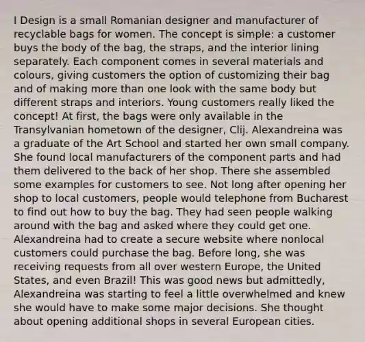 I Design is a small Romanian designer and manufacturer of recyclable bags for women. The concept is simple: a customer buys the body of the bag, the straps, and the interior lining separately. Each component comes in several materials and colours, giving customers the option of customizing their bag and of making <a href='https://www.questionai.com/knowledge/keWHlEPx42-more-than' class='anchor-knowledge'>more than</a> one look with the same body but different straps and interiors. Young customers really liked the concept! At first, the bags were only available in the Transylvanian hometown of the designer, Clij. Alexandreina was a graduate of the Art School and started her own small company. She found local manufacturers of the component parts and had them delivered to the back of her shop. There she assembled some examples for customers to see. Not long after opening her shop to local customers, people would telephone from Bucharest to find out how to buy the bag. They had seen people walking around with the bag and asked where they could get one. Alexandreina had to create a secure website where nonlocal customers could purchase the bag. Before long, she was receiving requests from all over western Europe, the United States, and even Brazil! This was good news but admittedly, Alexandreina was starting to feel a little overwhelmed and knew she would have to make some major decisions. She thought about opening additional shops in several European cities.