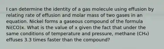 I can determine the identity of a gas molecule using effusion by relating rate of effusion and molar mass of two gases in an equation. Nickel forms a gaseous compound of the formula Ni(CO)x. What is the value of x given the fact that under the same conditions of temperature and pressure, methane (CH₄) effuses 3.3 times faster than the compound?