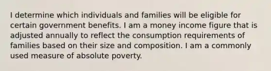 I determine which individuals and families will be eligible for certain government benefits. I am a money income figure that is adjusted annually to reflect the consumption requirements of families based on their size and composition. I am a commonly used measure of absolute poverty.