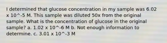 I determined that glucose concentration in my sample was 6.02 x 10^-5 M. This sample was diluted 50x from the original sample. What is the concentration of glucose in the original sample? a. 1.02 x 10^-6 M b. Not enough information to determine. c. 3.01 x 10^-3 M