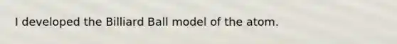 I developed the Billiard Ball model of the atom.