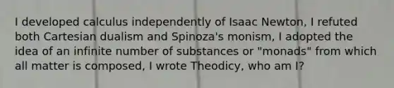 I developed calculus independently of Isaac Newton, I refuted both Cartesian dualism and Spinoza's monism, I adopted the idea of an infinite number of substances or "monads" from which all matter is composed, I wrote Theodicy, who am I?