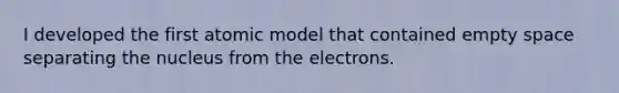 I developed the first atomic model that contained empty space separating the nucleus from the electrons.