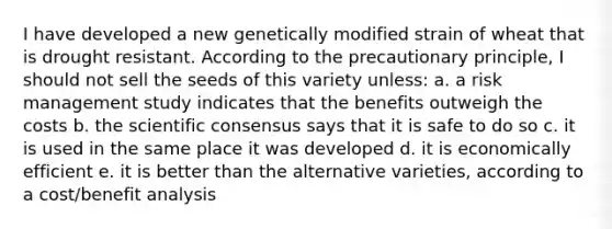 I have developed a new genetically modified strain of wheat that is drought resistant. According to the precautionary principle, I should not sell the seeds of this variety unless: a. a risk management study indicates that the benefits outweigh the costs b. the scientific consensus says that it is safe to do so c. it is used in the same place it was developed d. it is economically efficient e. it is better than the alternative varieties, according to a cost/benefit analysis