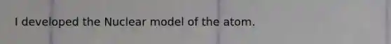 I developed the Nuclear model of the atom.