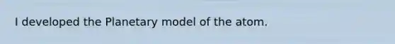 I developed the Planetary model of the atom.