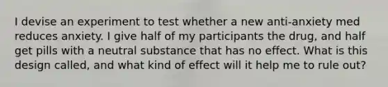 I devise an experiment to test whether a new anti-anxiety med reduces anxiety. I give half of my participants the drug, and half get pills with a neutral substance that has no effect. What is this design called, and what kind of effect will it help me to rule out?