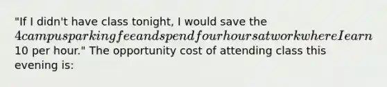 "If I didn't have class tonight, I would save the 4 campus parking fee and spend four hours at work where I earn10 per hour." The opportunity cost of attending class this evening is: