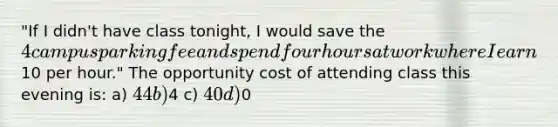 "If I didn't have class tonight, I would save the 4 campus parking fee and spend four hours at work where I earn10 per hour." The opportunity cost of attending class this evening is: a) 44 b)4 c) 40 d)0