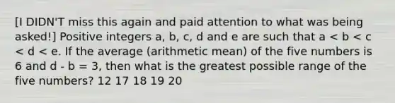 [I DIDN'T miss this again and paid attention to what was being asked!] Positive integers a, b, c, d and e are such that a < b < c < d < e. If the average (arithmetic mean) of the five numbers is 6 and d - b = 3, then what is the greatest possible range of the five numbers? 12 17 18 19 20