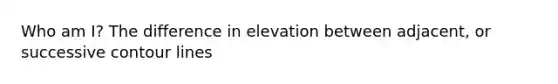 Who am I? The difference in elevation between adjacent, or successive contour lines