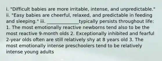 i. "Difficult babies are more irritable, intense, and unpredictable." ii. "Easy babies are cheerful, relaxed, and predictable in feeding and sleeping." iii. ______________typically persists throughout life: 1. The most emotionally reactive newborns tend also to be the most reactive 9-month olds 2. Exceptionally inhibited and fearful 2-year olds often are still relatively shy at 8 years old 3. The most emotionally intense preschoolers tend to be relatively intense young adults
