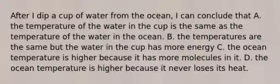 After I dip a cup of water from the ocean, I can conclude that A. the temperature of the water in the cup is the same as the temperature of the water in the ocean. B. the temperatures are the same but the water in the cup has more energy C. the ocean temperature is higher because it has more molecules in it. D. the ocean temperature is higher because it never loses its heat.