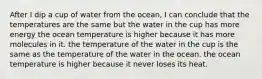 After I dip a cup of water from the ocean, I can conclude that the temperatures are the same but the water in the cup has more energy the ocean temperature is higher because it has more molecules in it. the temperature of the water in the cup is the same as the temperature of the water in the ocean. the ocean temperature is higher because it never loses its heat.