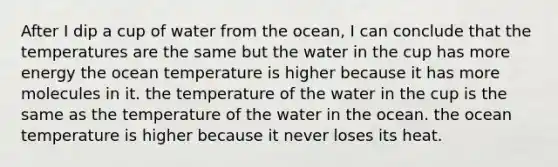 After I dip a cup of water from the ocean, I can conclude that the temperatures are the same but the water in the cup has more energy the ocean temperature is higher because it has more molecules in it. the temperature of the water in the cup is the same as the temperature of the water in the ocean. the ocean temperature is higher because it never loses its heat.