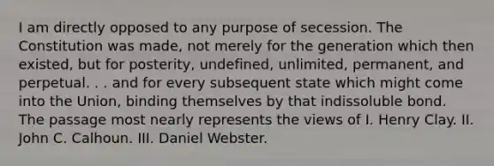 I am directly opposed to any purpose of secession. The Constitution was made, not merely for the generation which then existed, but for posterity, undefined, unlimited, permanent, and perpetual. . . and for every subsequent state which might come into the Union, binding themselves by that indissoluble bond. The passage most nearly represents the views of I. Henry Clay. II. John C. Calhoun. III. Daniel Webster.