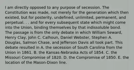 I am directly opposed to any purpose of secession. The Constitution was made, not merely for the generation which then existed, but for posterity, undefined, unlimited, permanent, and perpetual. . . and for every subsequent state which might come into the Union, binding themselves by that indissoluble bond. The passage is from the only debate in which William Seward, Henry Clay, John C. Calhoun, Daniel Webster, Stephen A. Douglas, Salmon Chase, and Jefferson Davis all took part. This debate resulted in A. the secession of South Carolina from the Union in 1861. B. the Kansas-Nebraska Acts of 1854. C. the Missouri Compromise of 1820. D. the Compromise of 1850. E. the location of the Mason-Dixon line.