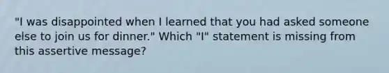 "I was disappointed when I learned that you had asked someone else to join us for dinner." Which "I" statement is missing from this assertive message?