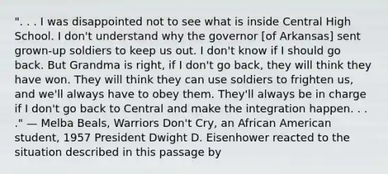 ". . . I was disappointed not to see what is inside Central High School. I don't understand why the governor [of Arkansas] sent grown-up soldiers to keep us out. I don't know if I should go back. But Grandma is right, if I don't go back, they will think they have won. They will think they can use soldiers to frighten us, and we'll always have to obey them. They'll always be in charge if I don't go back to Central and make the integration happen. . . ." — Melba Beals, Warriors Don't Cry, an African American student, 1957 President Dwight D. Eisenhower reacted to the situation described in this passage by