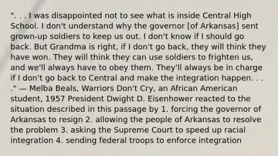 ". . . I was disappointed not to see what is inside Central High School. I don't understand why the governor [of Arkansas] sent grown-up soldiers to keep us out. I don't know if I should go back. But Grandma is right, if I don't go back, they will think they have won. They will think they can use soldiers to frighten us, and we'll always have to obey them. They'll always be in charge if I don't go back to Central and make the integration happen. . . ." — Melba Beals, Warriors Don't Cry, an African American student, 1957 President Dwight D. Eisenhower reacted to the situation described in this passage by 1. forcing the governor of Arkansas to resign 2. allowing the people of Arkansas to resolve the problem 3. asking the Supreme Court to speed up racial integration 4. sending federal troops to enforce integration