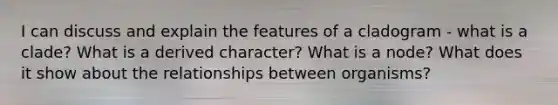 I can discuss and explain the features of a cladogram - what is a clade? What is a derived character? What is a node? What does it show about the relationships between organisms?