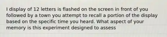 I display of 12 letters is flashed on the screen in front of you followed by a town you attempt to recall a portion of the display based on the specific time you heard. What aspect of your memory is this experiment designed to assess