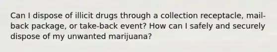 Can I dispose of illicit drugs through a collection receptacle, mail-back package, or take-back event? How can I safely and securely dispose of my unwanted marijuana?