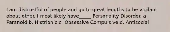 I am distrustful of people and go to great lengths to be vigilant about other. I most likely have_____ Personality Disorder. a. Paranoid b. Histrionic c. Obsessive Compulsive d. Antisocial