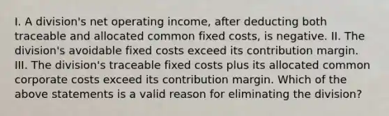 I. A division's net operating income, after deducting both traceable and allocated common fixed costs, is negative. II. The division's avoidable fixed costs exceed its contribution margin. III. The division's traceable fixed costs plus its allocated common corporate costs exceed its contribution margin. Which of the above statements is a valid reason for eliminating the division?